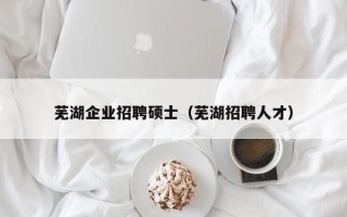 芜湖企业招聘硕士（芜湖招聘人才）