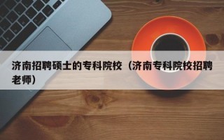 济南招聘硕士的专科院校（济南专科院校招聘老师）