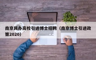 南京民办高校引进博士招聘（南京博士引进政策2020）