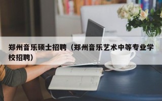 郑州音乐硕士招聘（郑州音乐艺术中等专业学校招聘）