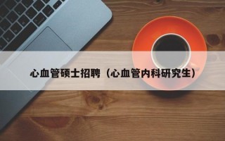 心血管硕士招聘（心血管内科研究生）