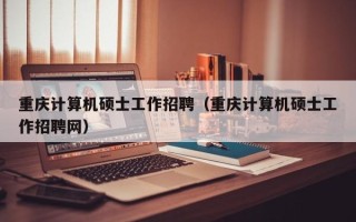 重庆计算机硕士工作招聘（重庆计算机硕士工作招聘网）