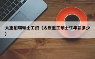 太重招聘硕士工资（太原重工硕士生年薪多少）