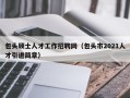 包头硕士人才工作招聘网（包头市2021人才引进简章）