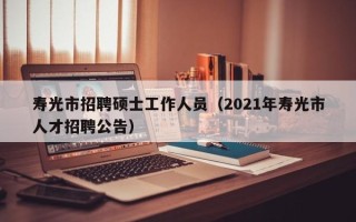 寿光市招聘硕士工作人员（2021年寿光市人才招聘公告）
