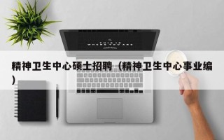 精神卫生中心硕士招聘（精神卫生中心事业编）