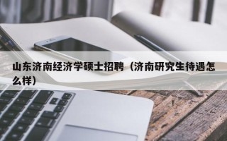 山东济南经济学硕士招聘（济南研究生待遇怎么样）