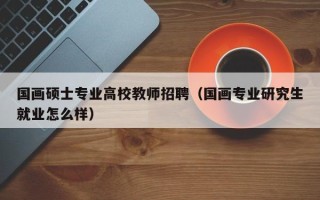 国画硕士专业高校教师招聘（国画专业研究生就业怎么样）