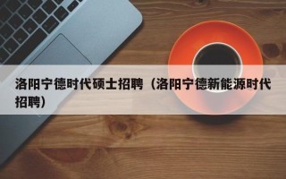 洛阳宁德时代硕士招聘（洛阳宁德新能源时代招聘）
