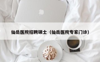 仙岳医院招聘硕士（仙岳医院专家门诊）