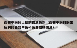 西安中医硕士招聘信息最新（西安中医科医生招聘网西安中医科医生招聘信息）