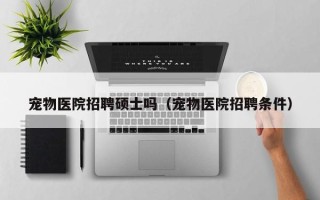 宠物医院招聘硕士吗（宠物医院招聘条件）