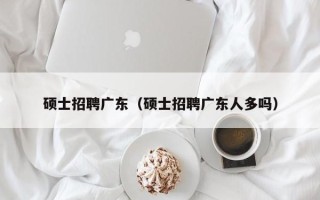 硕士招聘广东（硕士招聘广东人多吗）