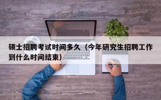 硕士招聘考试时间多久（今年研究生招聘工作到什么时间结束）