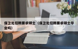 保卫处招聘要求硕士（保卫处招聘要求硕士毕业吗）