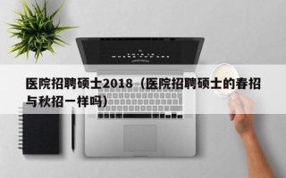 医院招聘硕士2018（医院招聘硕士的春招与秋招一样吗）