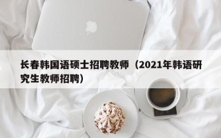 长春韩国语硕士招聘教师（2021年韩语研究生教师招聘）