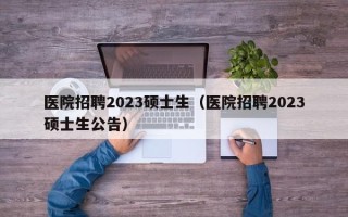 医院招聘2023硕士生（医院招聘2023硕士生公告）