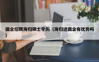 国企招聘海归硕士学历（海归进国企有优势吗）