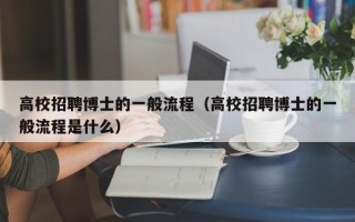 高校招聘博士的一般流程（高校招聘博士的一般流程是什么）