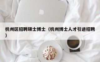 杭州区招聘硕士博士（杭州博士人才引进招聘）