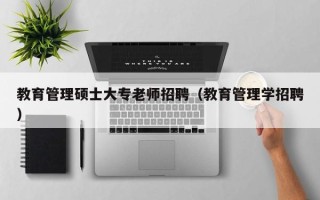 教育管理硕士大专老师招聘（教育管理学招聘）