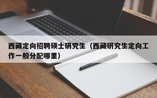 西藏定向招聘硕士研究生（西藏研究生定向工作一般分配哪里）