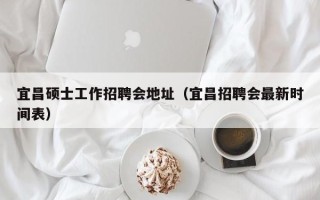 宜昌硕士工作招聘会地址（宜昌招聘会最新时间表）