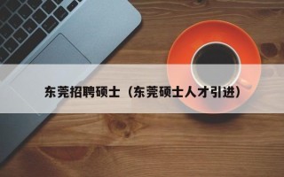 东莞招聘硕士（东莞硕士人才引进）