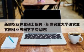 新疆农业林业硕士招聘（新疆农业大学研究生官网林业与园艺学院贴吧）