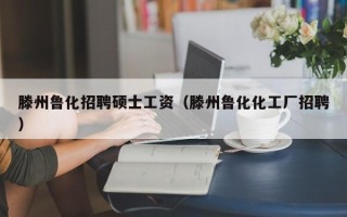 滕州鲁化招聘硕士工资（滕州鲁化化工厂招聘）