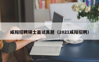 咸阳招聘硕士面试真题（2021咸阳招聘）