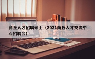 商丘人才招聘硕士（2021商丘人才交流中心招聘会）