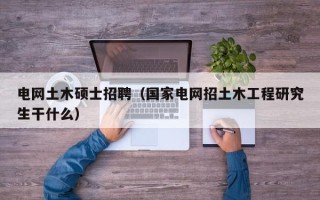 电网土木硕士招聘（国家电网招土木工程研究生干什么）