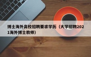 博士海外高校招聘要求学历（大学招聘2021海外博士教师）