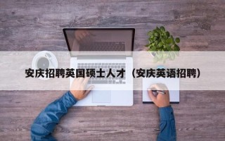 安庆招聘英国硕士人才（安庆英语招聘）