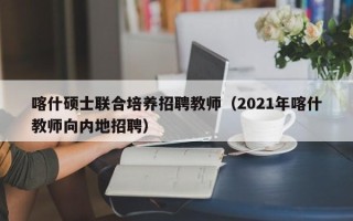 喀什硕士联合培养招聘教师（2021年喀什教师向内地招聘）