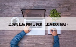 上海报社招聘硕士待遇（上海各大报社）