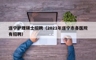遂宁护理硕士招聘（2021年遂宁市各医院有招聘）