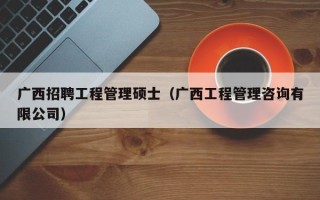 广西招聘工程管理硕士（广西工程管理咨询有限公司）