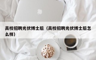 高校招聘光伏博士后（高校招聘光伏博士后怎么样）