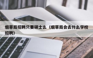 烟草局招聘只要硕士么（烟草局会去什么学校招聘）
