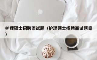 护理硕士招聘面试题（护理硕士招聘面试题目）
