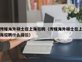 传媒海外硕士在上海招聘（传媒海外硕士在上海招聘什么岗位）