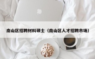 南山区招聘材料硕士（南山区人才招聘市场）