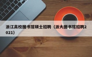 浙江高校图书馆硕士招聘（浙大图书馆招聘2021）