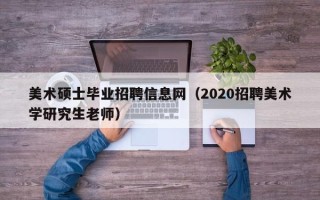 美术硕士毕业招聘信息网（2020招聘美术学研究生老师）
