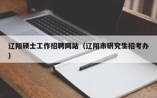 辽阳硕士工作招聘网站（辽阳市研究生招考办）