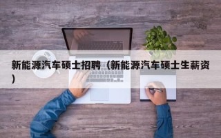 新能源汽车硕士招聘（新能源汽车硕士生薪资）