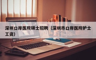 深圳口岸医院硕士招聘（深圳市口岸医院护士工资）